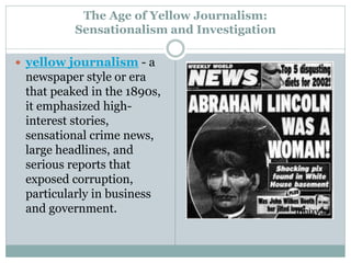 The Age of Yellow Journalism:
Sensationalism and Investigation
 yellow journalism - a
newspaper style or era
that peaked in the 1890s,
it emphasized high-
interest stories,
sensational crime news,
large headlines, and
serious reports that
exposed corruption,
particularly in business
and government.
 