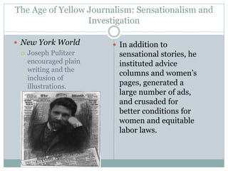 The Age of Yellow Journalism: Sensationalism and
Investigation
 New York World
 Joseph Pulitzer
encouraged plain
writing and the
inclusion of
illustrations.
 In addition to
sensational stories, he
instituted advice
columns and women’s
pages, generated a
large number of ads,
and crusaded for
better conditions for
women and equitable
labor laws.
 