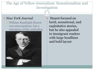 The Age of Yellow Journalism: Sensationalism and
Investigation
 New York Journal
 William Randolph Hearst
was unscrupulous, but a
champion of the underdog.
 Hearst focused on
lurid, sensational, and
exploitative stories,
but he also appealed
to immigrant readers
with large headlines
and bold layout
 