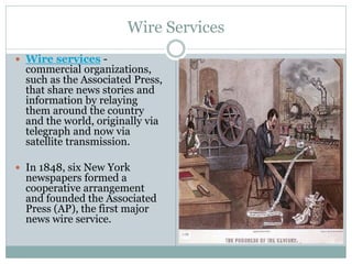 Wire Services
 Wire services -
commercial organizations,
such as the Associated Press,
that share news stories and
information by relaying
them around the country
and the world, originally via
telegraph and now via
satellite transmission.
 In 1848, six New York
newspapers formed a
cooperative arrangement
and founded the Associated
Press (AP), the first major
news wire service.
 