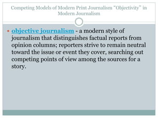Competing Models of Modern Print Journalism “Objectivity” in
Modern Journalism
 objective journalism - a modern style of
journalism that distinguishes factual reports from
opinion columns; reporters strive to remain neutral
toward the issue or event they cover, searching out
competing points of view among the sources for a
story.
 