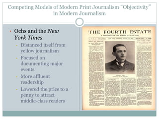 Competing Models of Modern Print Journalism “Objectivity”
in Modern Journalism
• Ochs and the New
York Times
• Distanced itself from
yellow journalism
• Focused on
documenting major
events
• More affluent
readership
• Lowered the price to a
penny to attract
middle-class readers
 
