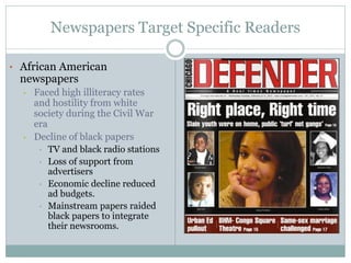 Newspapers Target Specific Readers
• African American
newspapers
• Faced high illiteracy rates
and hostility from white
society during the Civil War
era
• Decline of black papers
• TV and black radio stations
• Loss of support from
advertisers
• Economic decline reduced
ad budgets.
• Mainstream papers raided
black papers to integrate
their newsrooms.
 