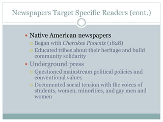 Newspapers Target Specific Readers (cont.)
 Native American newspapers
 Began with Cherokee Phoenix (1828)
 Educated tribes about their heritage and build
community solidarity
 Underground press
 Questioned mainstream political policies and
conventional values
 Documented social tension with the voices of
students, women, minorities, and gay men and
women
 