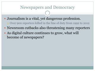 Newspapers and Democracy
 Journalism is a vital, yet dangerous profession.
 Over 900 reporters killed in the line of duty from 1992 to 2012
 Newsroom cutbacks also threatening many reporters
 As digital culture continues to grow, what will
become of newspapers?
 