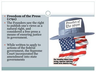  Freedom of the Press
(1791)
 The Founders saw the right
to publish one’s views as a
natural right, and
considered a free press a
means of ensuring justice
in government.
 While written to apply to
actions of the federal
government, the Supreme
Court incorporated the
amendment into state
governments
 