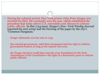  During the colonial period, New York printer John Peter Zenger was
arrested for libel. He eventually won his case, which established the
precedent that today allows U.S. journalists and citizens to criticize
public officials. In this 1734 issue, Zenger’s New–York Weekly Journal
reported his own arrest and the burning of the paper by the city’s
“Common Hangman.”
 Zenger ultimately won his case in 1735.
 the colonial government, ruled that newspapers had the right to criticize
government leaders as long as the reports were true.
 the Zenger decision would later provide a key foundation for the First
Amendment to the Constitution—the right of a democratic press to criticize
public officials.
 