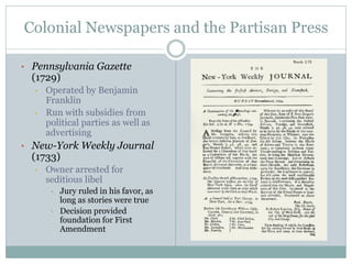 Colonial Newspapers and the Partisan Press
• Pennsylvania Gazette
(1729)
• Operated by Benjamin
Franklin
• Run with subsidies from
political parties as well as
advertising
• New-York Weekly Journal
(1733)
• Owner arrested for
seditious libel
• Jury ruled in his favor, as
long as stories were true
• Decision provided
foundation for First
Amendment
 