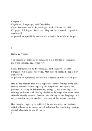 Chapter 8
Cognition, Language, and Creativity
Coon, Introduction to Psychology, 15th Edition. © 2019
Cengage. All Rights Reserved. May not be scanned, copied or
duplicated,
or posted to a publicly accessible website, in whole or in part.
1
Gateway Theme
The origins of intelligent behavior lie in thinking, language,
problem solving, and creativity.
Coon, Introduction to Psychology, 15th Edition. © 2019
Cengage. All Rights Reserved. May not be scanned, copied or
duplicated,
or posted to a publicly accessible website, in whole or in part.
One of the factors that truly separates human beings from non-
human animals is our capacity for cognition. We apply the
process of taking in information, using it, and directing it to
solving problems and making decisions in ways that most other
animals simply cannot. Further, our ability to use language in a
very complex way is another criterion of the human species.
Our thought capacity is reflected in our creative mechanism,
which allows us to create novel solutions by combining various
mental elements in useful ways.
2
 