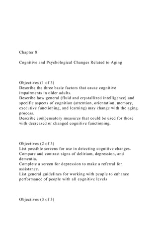 Chapter 8
Cognitive and Psychological Changes Related to Aging
Objectives (1 of 3)
Describe the three basic factors that cause cognitive
impairments in older adults.
Describe how general (fluid and crystallized intelligence) and
specific aspects of cognition (attention, orientation, memory,
executive functioning, and learning) may change with the aging
process.
Describe compensatory measures that could be used for those
with decreased or changed cognitive functioning.
Objectives (2 of 3)
List possible screens for use in detecting cognitive changes.
Compare and contrast signs of delirium, depression, and
dementia.
Complete a screen for depression to make a referral for
assistance.
List general guidelines for working with people to enhance
performance of people with all cognitive levels
Objectives (3 of 3)
 