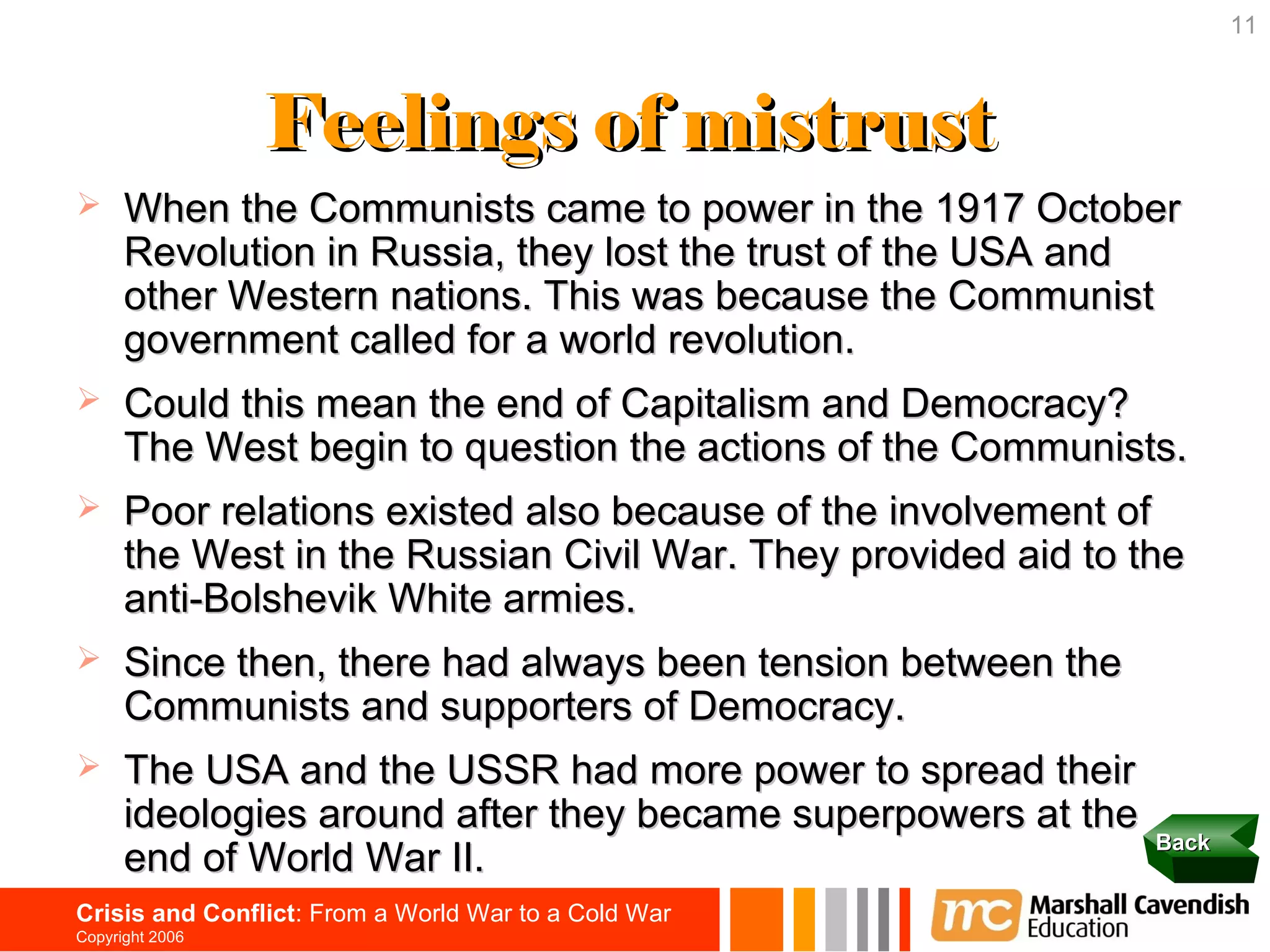 11



                 Feelings of mistrust
     When the Communists came to power in the 1917 October
      Revolution in Russia, they lost the trust of the USA and
      other Western nations. This was because the Communist
      government called for a world revolution.
     Could this mean the end of Capitalism and Democracy?
      The West begin to question the actions of the Communists.
     Poor relations existed also because of the involvement of
      the West in the Russian Civil War. They provided aid to the
      anti-Bolshevik White armies.
     Since then, there had always been tension between the
      Communists and supporters of Democracy.
     The USA and the USSR had more power to spread their
      ideologies around after they became superpowers at the
                                                               Back
      end of World War II.
Crisis and Conflict: From a World War to a Cold War
Copyright 2006
 