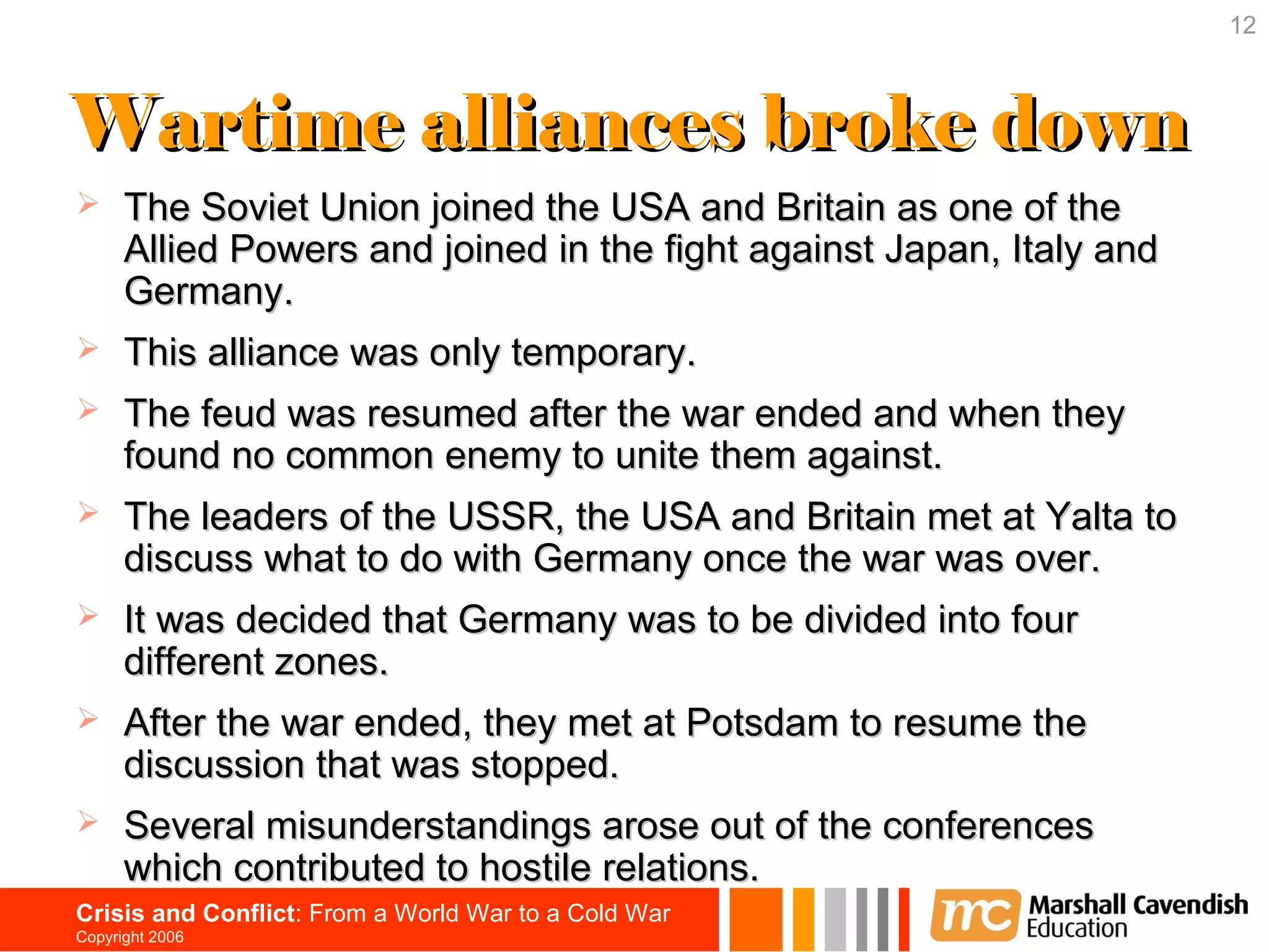 12



Wartime alliances broke down
     The Soviet Union joined the USA and Britain as one of the
      Allied Powers and joined in the fight against Japan, Italy and
      Germany.
     This alliance was only temporary.
     The feud was resumed after the war ended and when they
      found no common enemy to unite them against.
     The leaders of the USSR, the USA and Britain met at Yalta to
      discuss what to do with Germany once the war was over.
     It was decided that Germany was to be divided into four
      different zones.
     After the war ended, they met at Potsdam to resume the
      discussion that was stopped.
     Several misunderstandings arose out of the conferences
      which contributed to hostile relations.
Crisis and Conflict: From a World War to a Cold War
Copyright 2006
 