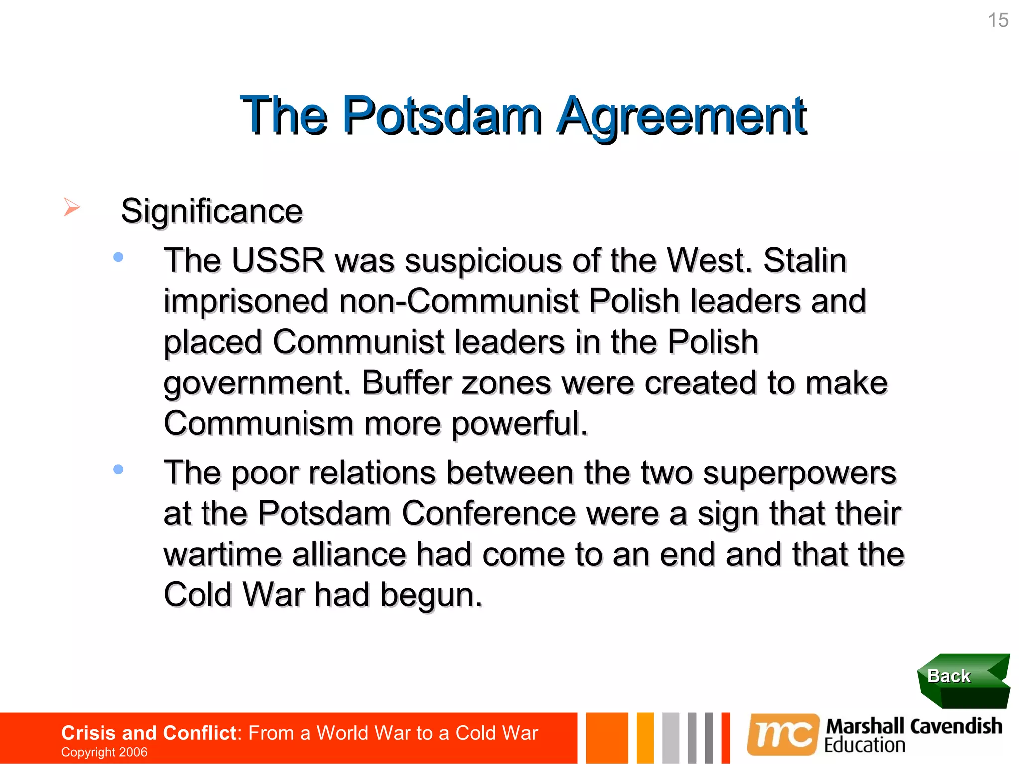 15




                   The Potsdam Agreement
        Significance
           The USSR was suspicious of the West. Stalin
            imprisoned non-Communist Polish leaders and
            placed Communist leaders in the Polish
            government. Buffer zones were created to make
            Communism more powerful.
           The poor relations between the two superpowers
            at the Potsdam Conference were a sign that their
            wartime alliance had come to an end and that the
            Cold War had begun.

                                                               Back


Crisis and Conflict: From a World War to a Cold War
Copyright 2006
 