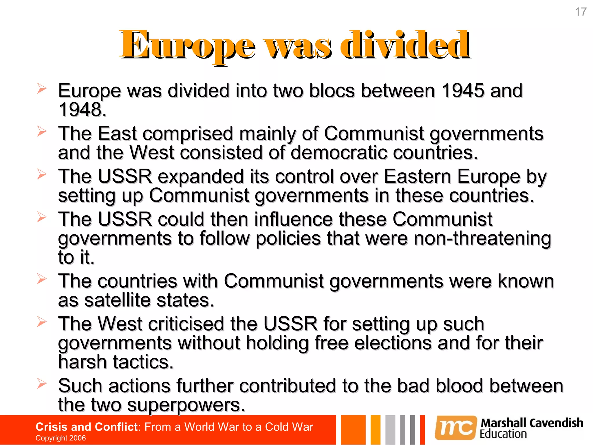 17


                 Europe was divided
     Europe was divided into two blocs between 1945 and
      1948.
     The East comprised mainly of Communist governments
      and the West consisted of democratic countries.
     The USSR expanded its control over Eastern Europe by
      setting up Communist governments in these countries.
     The USSR could then influence these Communist
      governments to follow policies that were non-threatening
      to it.
     The countries with Communist governments were known
      as satellite states.
     The West criticised the USSR for setting up such
      governments without holding free elections and for their
      harsh tactics.
     Such actions further contributed to the bad blood between
      the two superpowers.
Crisis and Conflict: From a World War to a Cold War
Copyright 2006
 