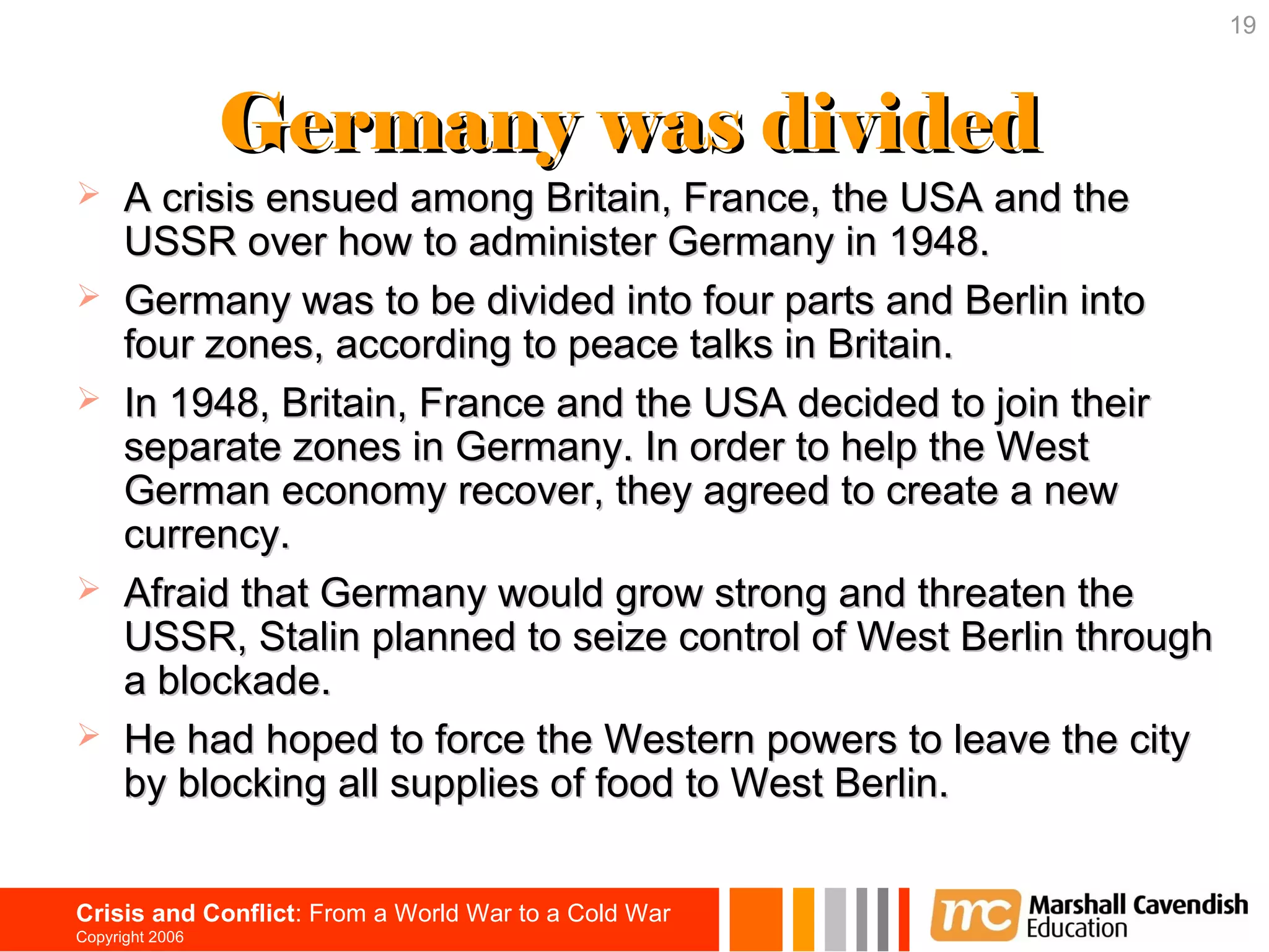 19



                 Germany was divided
     A crisis ensued among Britain, France, the USA and the
      USSR over how to administer Germany in 1948.
     Germany was to be divided into four parts and Berlin into
      four zones, according to peace talks in Britain.
     In 1948, Britain, France and the USA decided to join their
      separate zones in Germany. In order to help the West
      German economy recover, they agreed to create a new
      currency.
     Afraid that Germany would grow strong and threaten the
      USSR, Stalin planned to seize control of West Berlin through
      a blockade.
     He had hoped to force the Western powers to leave the city
      by blocking all supplies of food to West Berlin.


Crisis and Conflict: From a World War to a Cold War
Copyright 2006
 