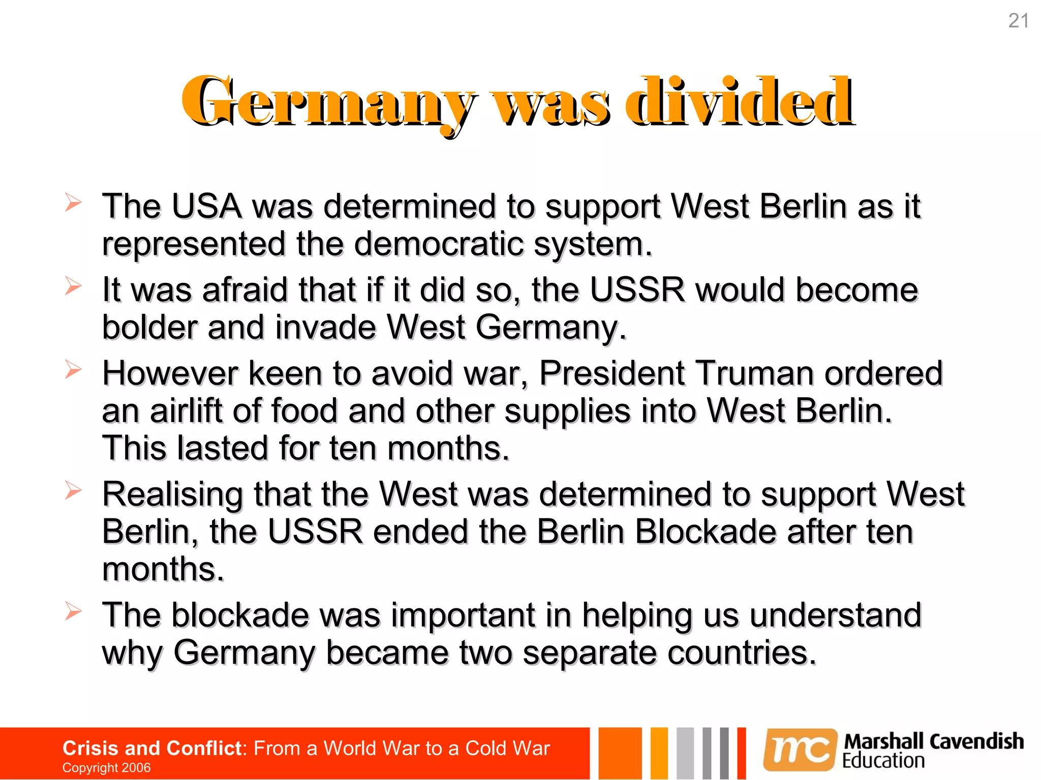 21



                 Germany was divided
     The USA was determined to support West Berlin as it
      represented the democratic system.
     It was afraid that if it did so, the USSR would become
      bolder and invade West Germany.
     However keen to avoid war, President Truman ordered
      an airlift of food and other supplies into West Berlin.
      This lasted for ten months.
     Realising that the West was determined to support West
      Berlin, the USSR ended the Berlin Blockade after ten
      months.
     The blockade was important in helping us understand
      why Germany became two separate countries.

Crisis and Conflict: From a World War to a Cold War
Copyright 2006
 
