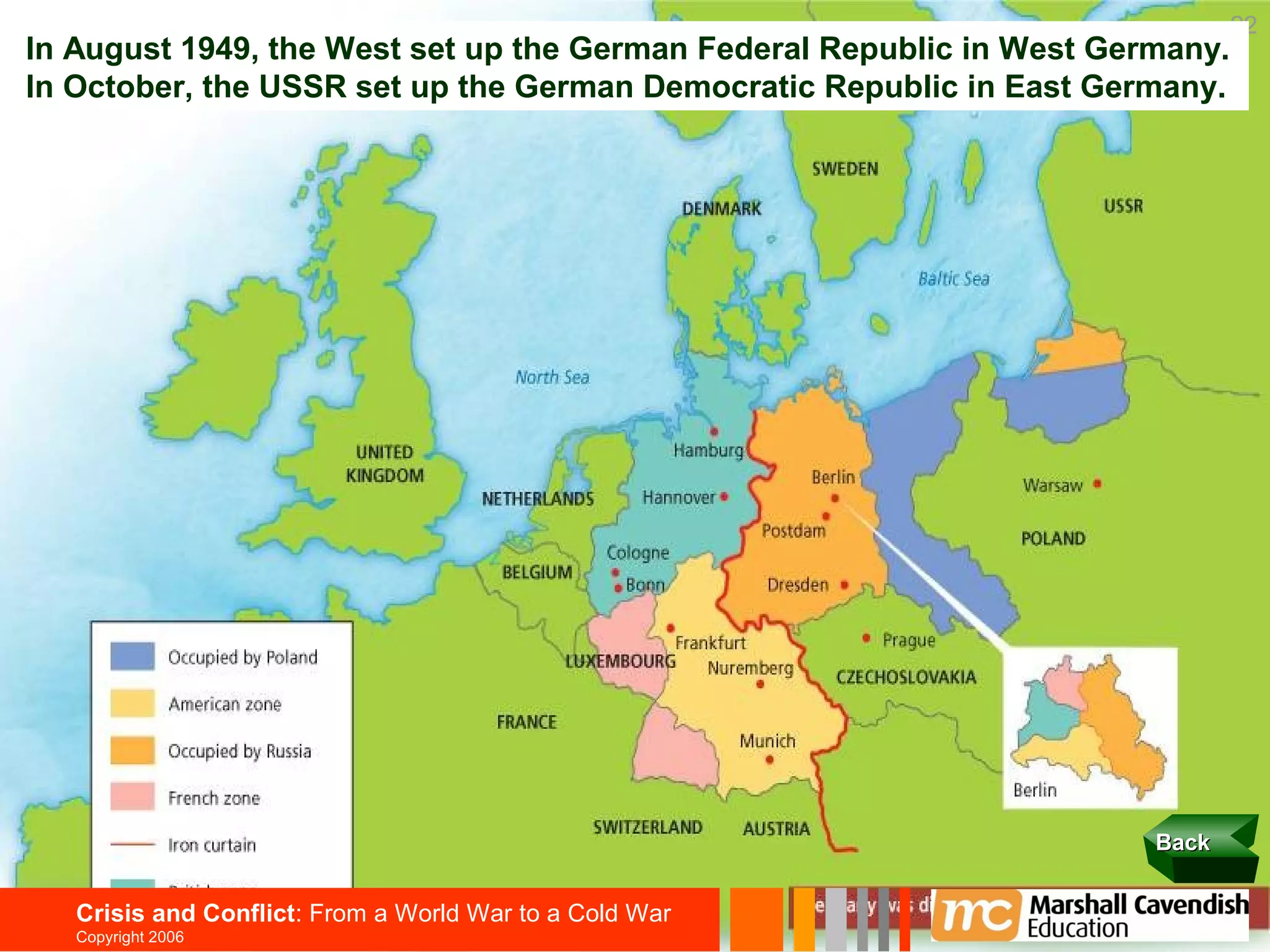 22
In August 1949, the West set up the German Federal Republic in West Germany.
In October, the USSR set up the German Democratic Republic in East Germany.




                                                                       Back


   Crisis and Conflict: From a World War to a Cold War
   Copyright 2006
 