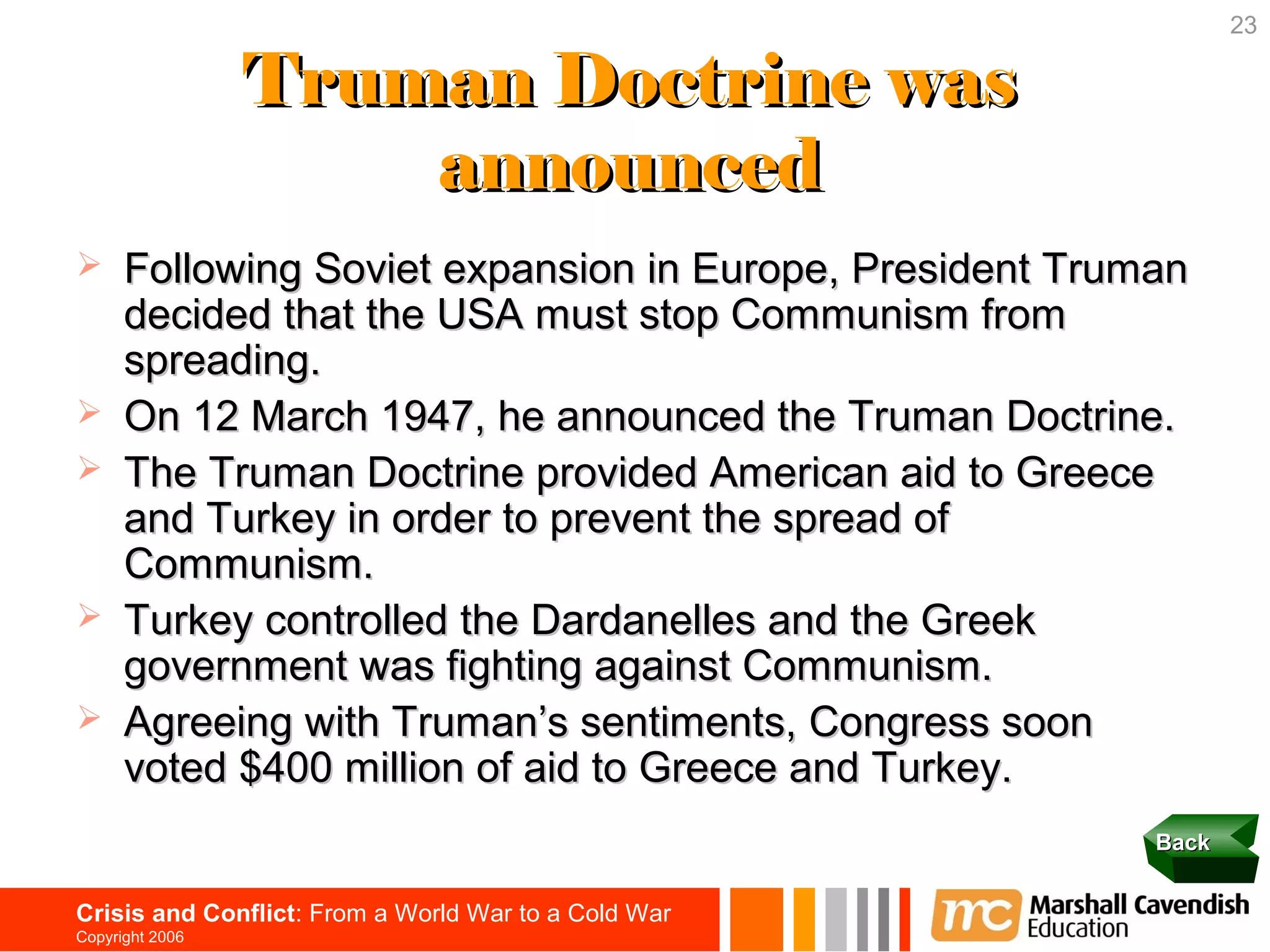 23

                 Truman Doctrine was
                     announced
     Following Soviet expansion in Europe, President Truman
      decided that the USA must stop Communism from
      spreading.
     On 12 March 1947, he announced the Truman Doctrine.
     The Truman Doctrine provided American aid to Greece
      and Turkey in order to prevent the spread of
      Communism.
     Turkey controlled the Dardanelles and the Greek
      government was fighting against Communism.
     Agreeing with Truman’s sentiments, Congress soon
      voted $400 million of aid to Greece and Turkey.
                                                          Back


Crisis and Conflict: From a World War to a Cold War
Copyright 2006
 