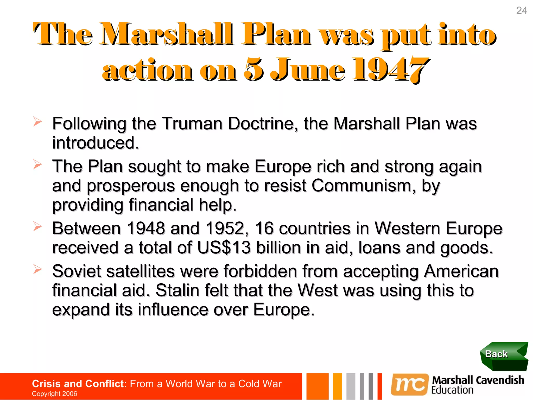 24

The Marshall Plan was put into
    action on 5 June 1947
     Following the Truman Doctrine, the Marshall Plan was
      introduced.
     The Plan sought to make Europe rich and strong again
      and prosperous enough to resist Communism, by
      providing financial help.
     Between 1948 and 1952, 16 countries in Western Europe
      received a total of US$13 billion in aid, loans and goods.
     Soviet satellites were forbidden from accepting American
      financial aid. Stalin felt that the West was using this to
      expand its influence over Europe.

                                                             Back


Crisis and Conflict: From a World War to a Cold War
Copyright 2006
 