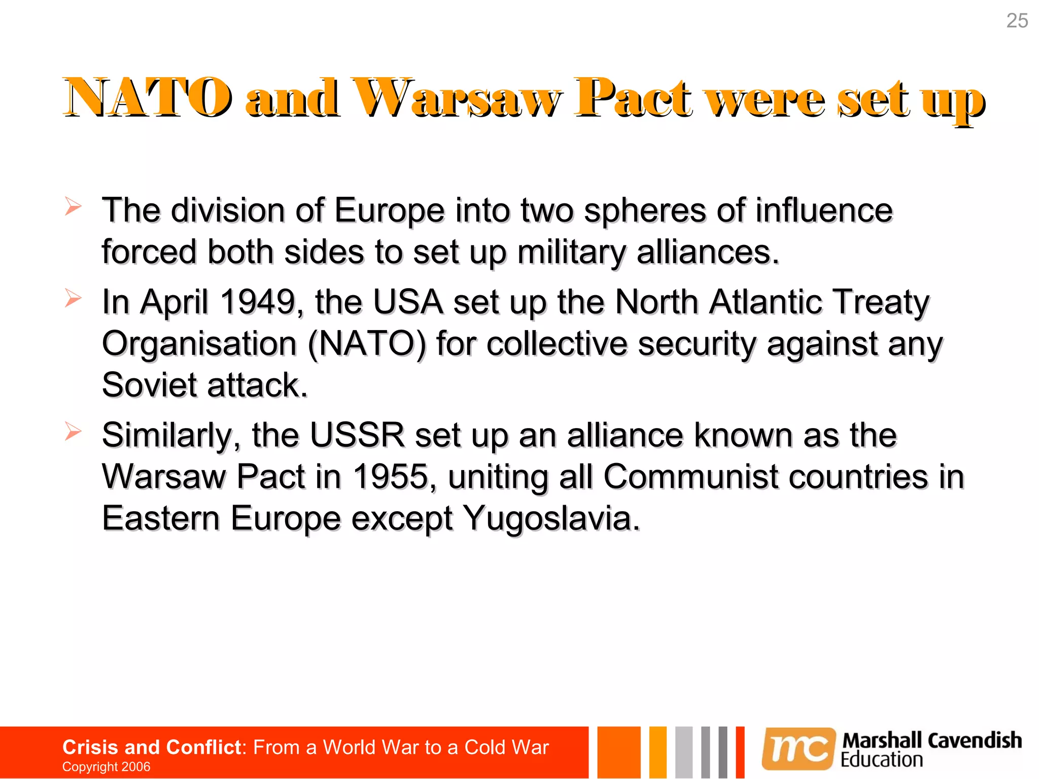 25



NATO and Warsaw Pact were set up

     The division of Europe into two spheres of influence
      forced both sides to set up military alliances.
     In April 1949, the USA set up the North Atlantic Treaty
      Organisation (NATO) for collective security against any
      Soviet attack.
     Similarly, the USSR set up an alliance known as the
      Warsaw Pact in 1955, uniting all Communist countries in
      Eastern Europe except Yugoslavia.




Crisis and Conflict: From a World War to a Cold War
Copyright 2006
 