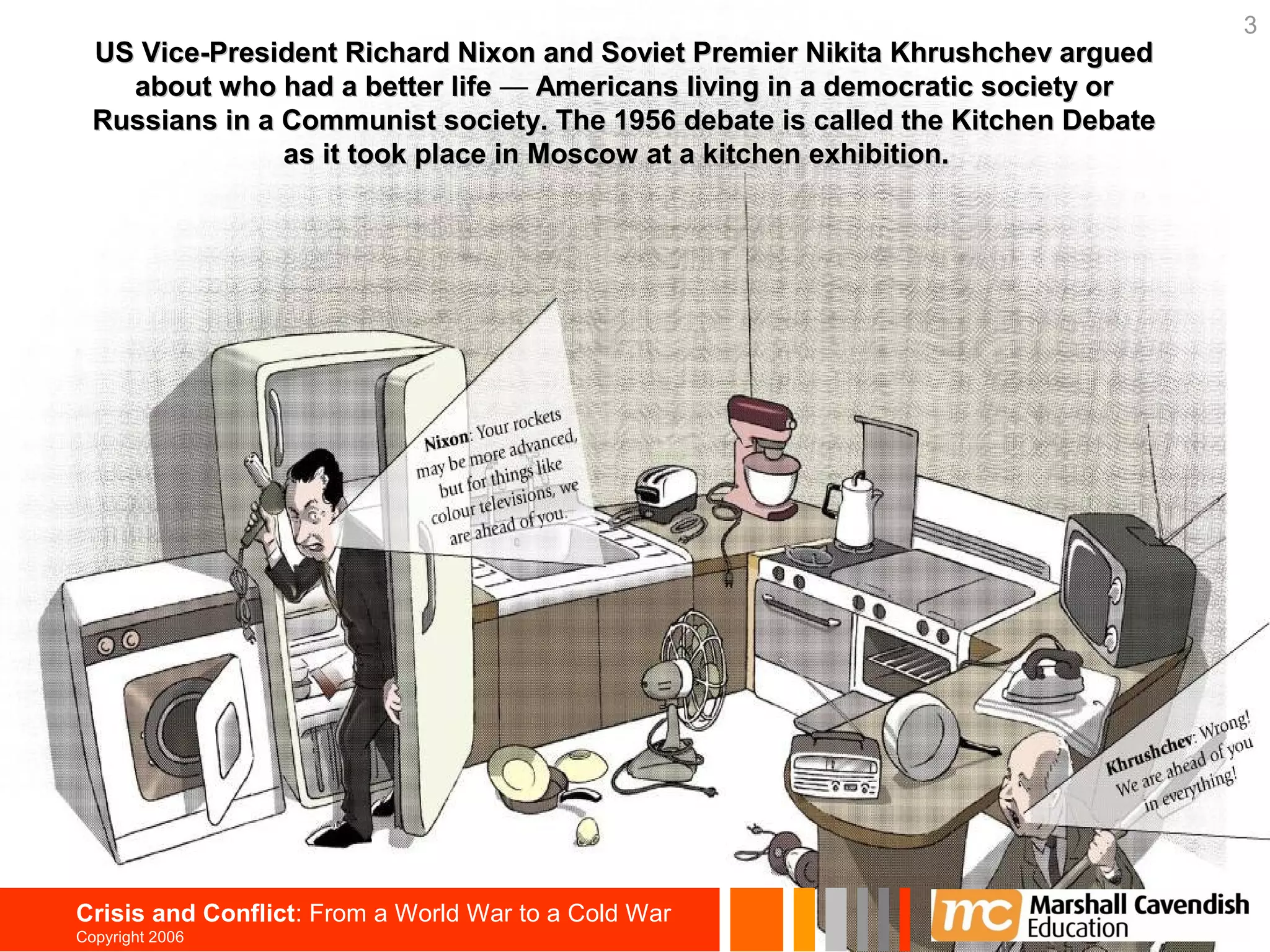 3
  US Vice-President Richard Nixon and Soviet Premier Nikita Khrushchev argued
    about who had a better life — Americans living in a democratic society or
  Russians in a Communist society. The 1956 debate is called the Kitchen Debate
                as it took place in Moscow at a kitchen exhibition.




Crisis and Conflict: From a World War to a Cold War
Copyright 2006
 