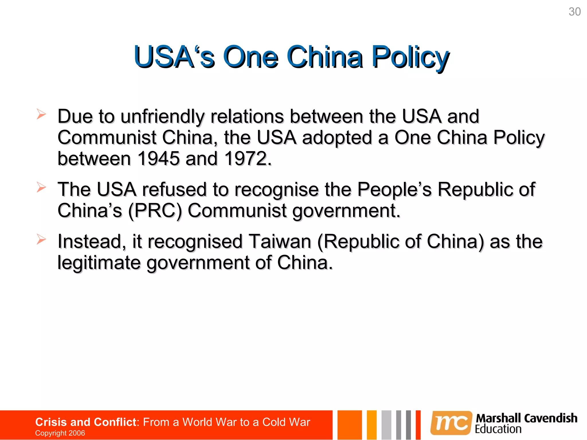 30



                  USA‘s One China Policy
     Due to unfriendly relations between the USA and
      Communist China, the USA adopted a One China Policy
      between 1945 and 1972.
     The USA refused to recognise the People’s Republic of
      China’s (PRC) Communist government.
     Instead, it recognised Taiwan (Republic of China) as the
      legitimate government of China.




Crisis and Conflict: From a World War to a Cold War
Copyright 2006
 