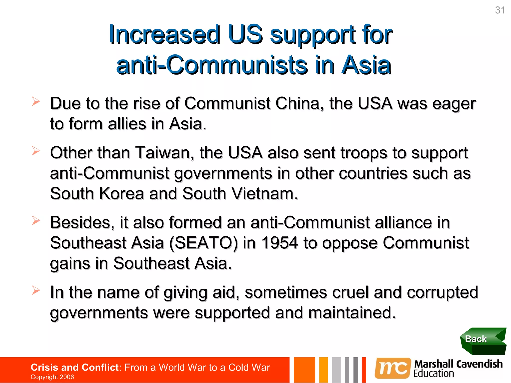 31

                 Increased US support for
                  anti-Communists in Asia
     Due to the rise of Communist China, the USA was eager
      to form allies in Asia.
     Other than Taiwan, the USA also sent troops to support
      anti-Communist governments in other countries such as
      South Korea and South Vietnam.
     Besides, it also formed an anti-Communist alliance in
      Southeast Asia (SEATO) in 1954 to oppose Communist
      gains in Southeast Asia.
     In the name of giving aid, sometimes cruel and corrupted
      governments were supported and maintained.
                                                            Back


Crisis and Conflict: From a World War to a Cold War
Copyright 2006
 