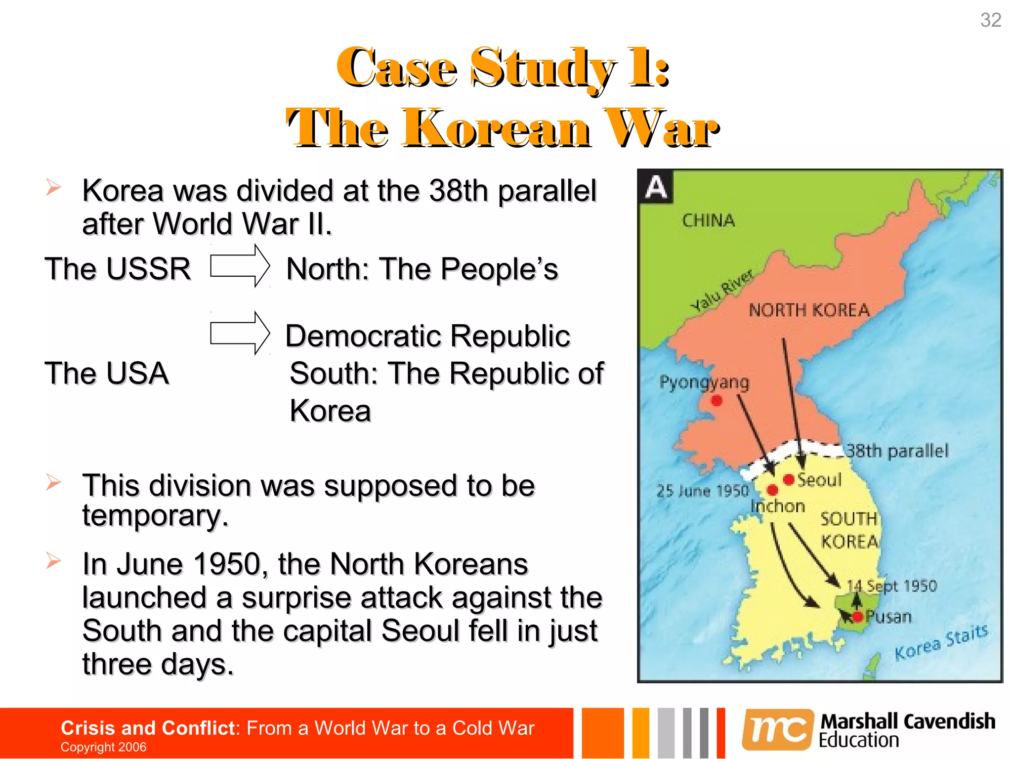 32

                          Case Study 1:
                         The Korean War
 Korea was divided at the 38th parallel
  after World War II.
The USSR        North: The People’s

                         Democratic Republic
The USA                  South: The Republic of
                         Korea

   This division was supposed to be
    temporary.
   In June 1950, the North Koreans
    launched a surprise attack against the
    South and the capital Seoul fell in just
    three days.
 Crisis and Conflict: From a World War to a Cold War
 Copyright 2006
 