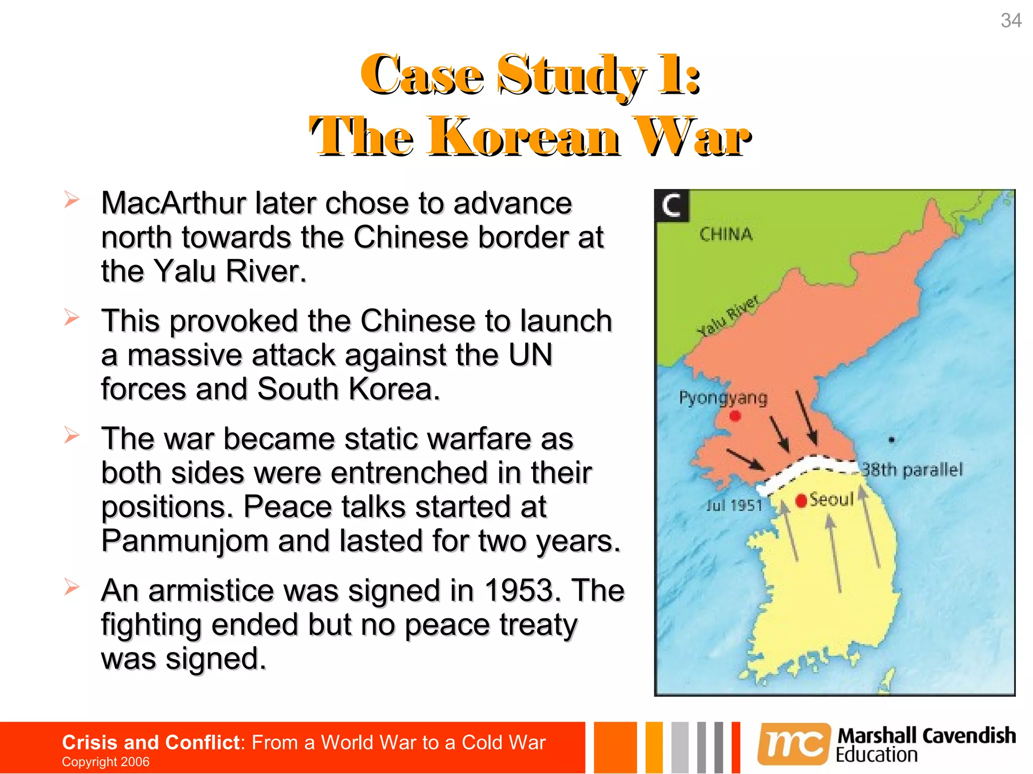 34


                           Case Study 1:
                          The Korean War
     MacArthur later chose to advance
      north towards the Chinese border at
      the Yalu River.
     This provoked the Chinese to launch
      a massive attack against the UN
      forces and South Korea.
     The war became static warfare as
      both sides were entrenched in their
      positions. Peace talks started at
      Panmunjom and lasted for two years.
     An armistice was signed in 1953. The
      fighting ended but no peace treaty
      was signed.

Crisis and Conflict: From a World War to a Cold War
Copyright 2006
 