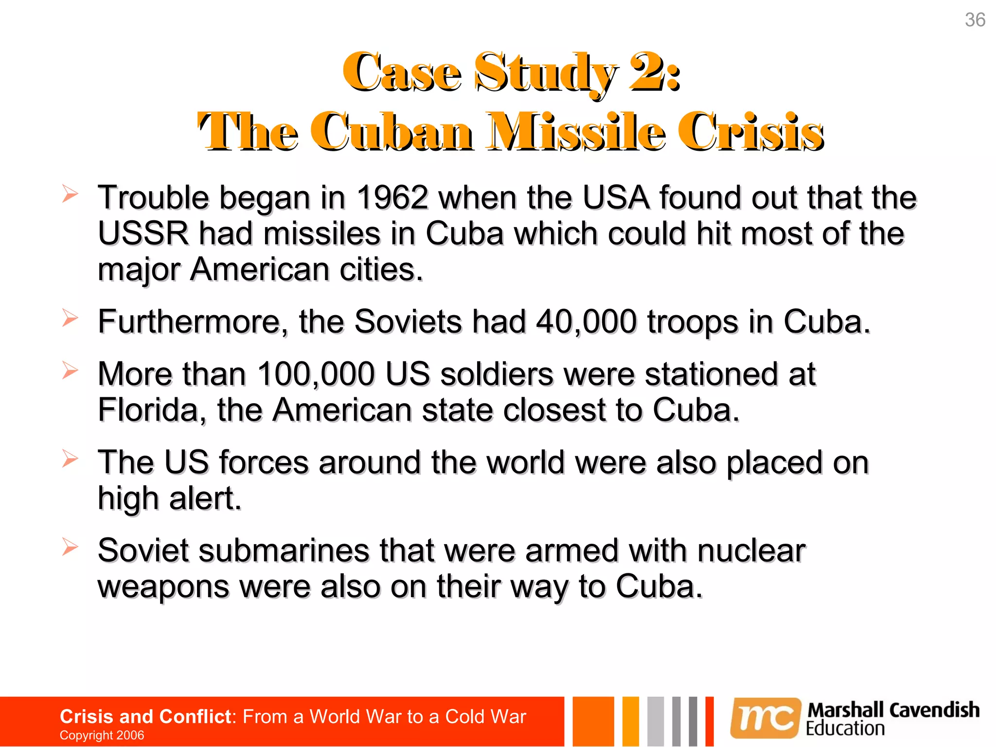 36


                      Case Study 2:
                 The Cuban Missile Crisis
     Trouble began in 1962 when the USA found out that the
      USSR had missiles in Cuba which could hit most of the
      major American cities.
     Furthermore, the Soviets had 40,000 troops in Cuba.
     More than 100,000 US soldiers were stationed at
      Florida, the American state closest to Cuba.
     The US forces around the world were also placed on
      high alert.
     Soviet submarines that were armed with nuclear
      weapons were also on their way to Cuba.


Crisis and Conflict: From a World War to a Cold War
Copyright 2006
 