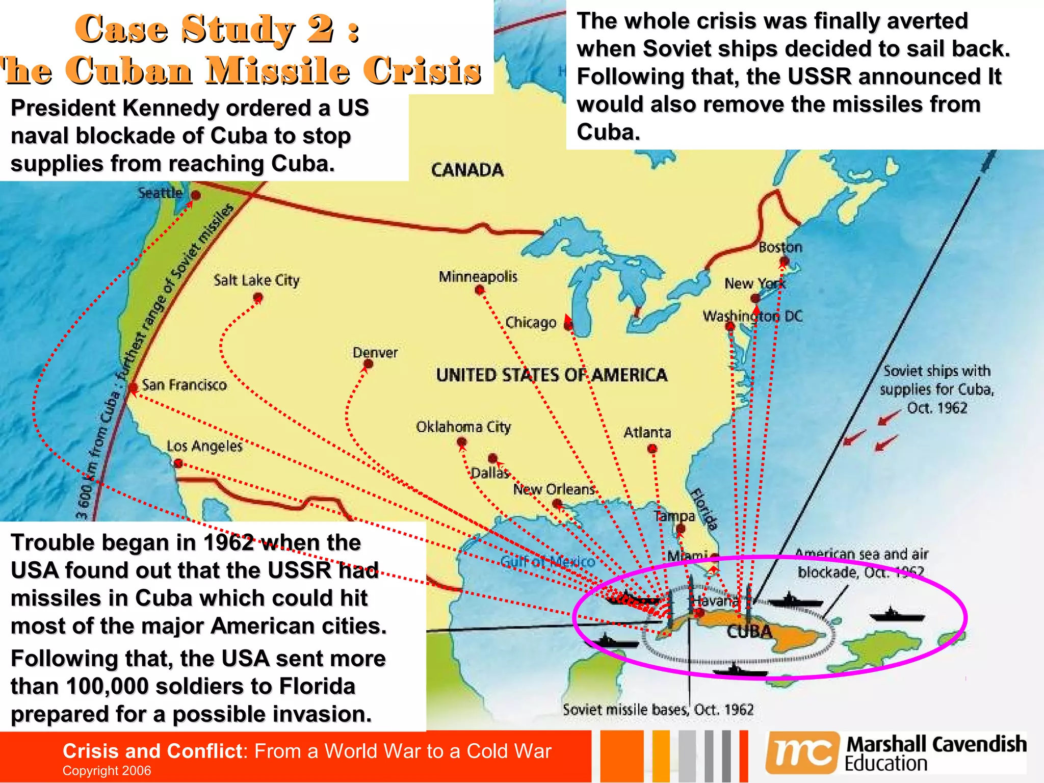 Case Study 2 :                                         The whole crisis was finally averted
                                                           when Soviet ships decided to sail back.
                                                                                                   37

The Cuban Missile Crisis                                   Following that, the USSR announced It
 President Kennedy ordered a US                            would also remove the missiles from
 naval blockade of Cuba to stop                            Cuba.
 supplies from reaching Cuba.




 Trouble began in 1962 when the
 USA found out that the USSR had
 missiles in Cuba which could hit
 most of the major American cities.
 Following that, the USA sent more
 than 100,000 soldiers to Florida
 prepared for a possible invasion.
     Crisis and Conflict: From a World War to a Cold War
     Copyright 2006
 