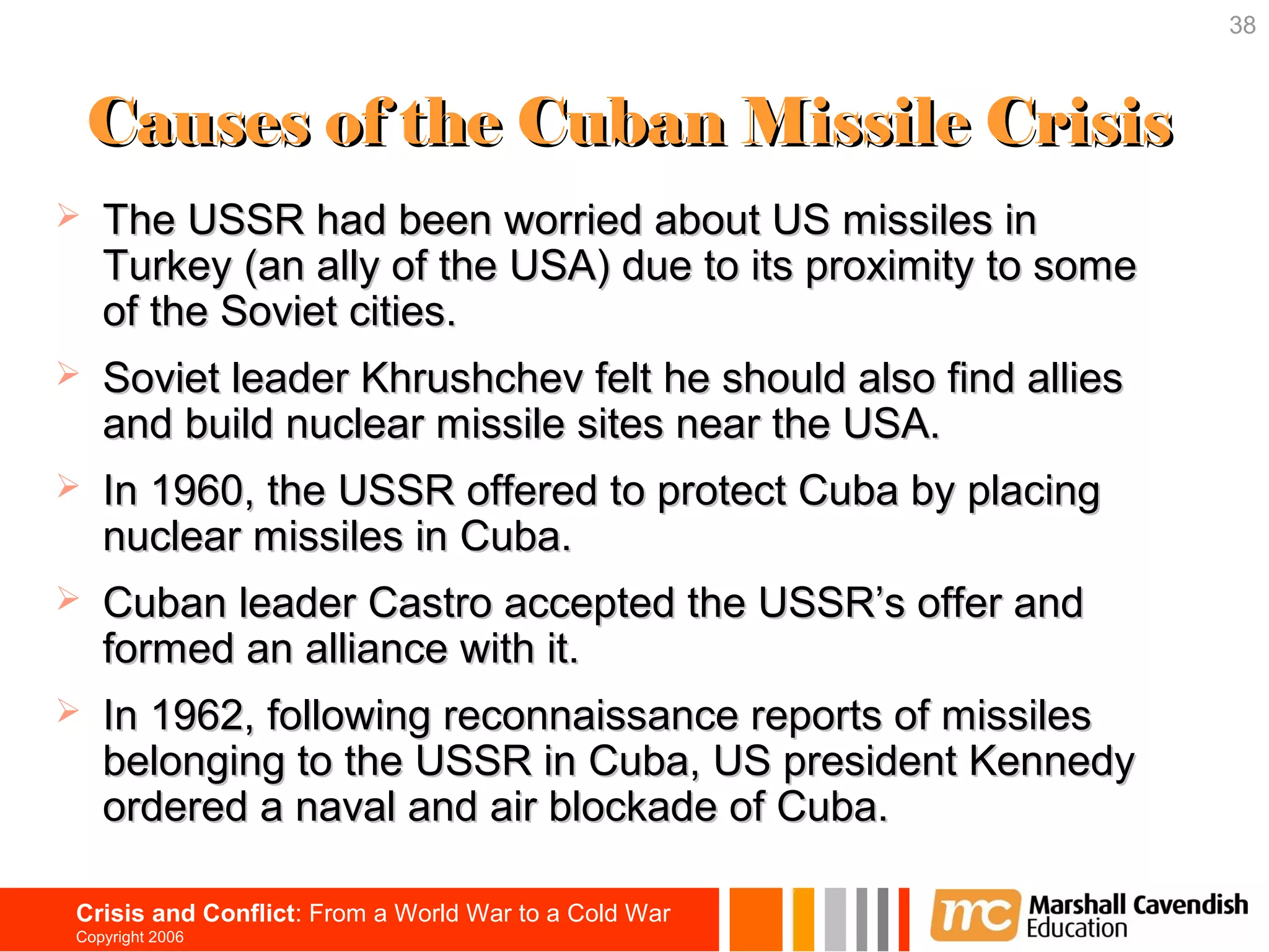 38



    Causes of the Cuban Missile Crisis
   The USSR had been worried about US missiles in
    Turkey (an ally of the USA) due to its proximity to some
    of the Soviet cities.
   Soviet leader Khrushchev felt he should also find allies
    and build nuclear missile sites near the USA.
   In 1960, the USSR offered to protect Cuba by placing
    nuclear missiles in Cuba.
   Cuban leader Castro accepted the USSR’s offer and
    formed an alliance with it.
   In 1962, following reconnaissance reports of missiles
    belonging to the USSR in Cuba, US president Kennedy
    ordered a naval and air blockade of Cuba.

Crisis and Conflict: From a World War to a Cold War
Copyright 2006
 