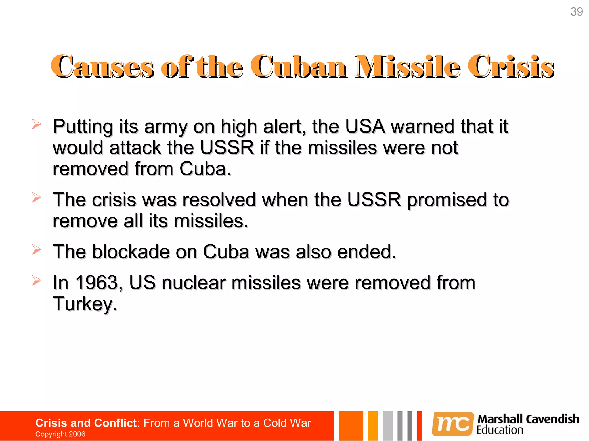 39




    Causes of the Cuban Missile Crisis
   Putting its army on high alert, the USA warned that it
    would attack the USSR if the missiles were not
    removed from Cuba.
   The crisis was resolved when the USSR promised to
    remove all its missiles.
   The blockade on Cuba was also ended.
   In 1963, US nuclear missiles were removed from
    Turkey.




Crisis and Conflict: From a World War to a Cold War
Copyright 2006
 