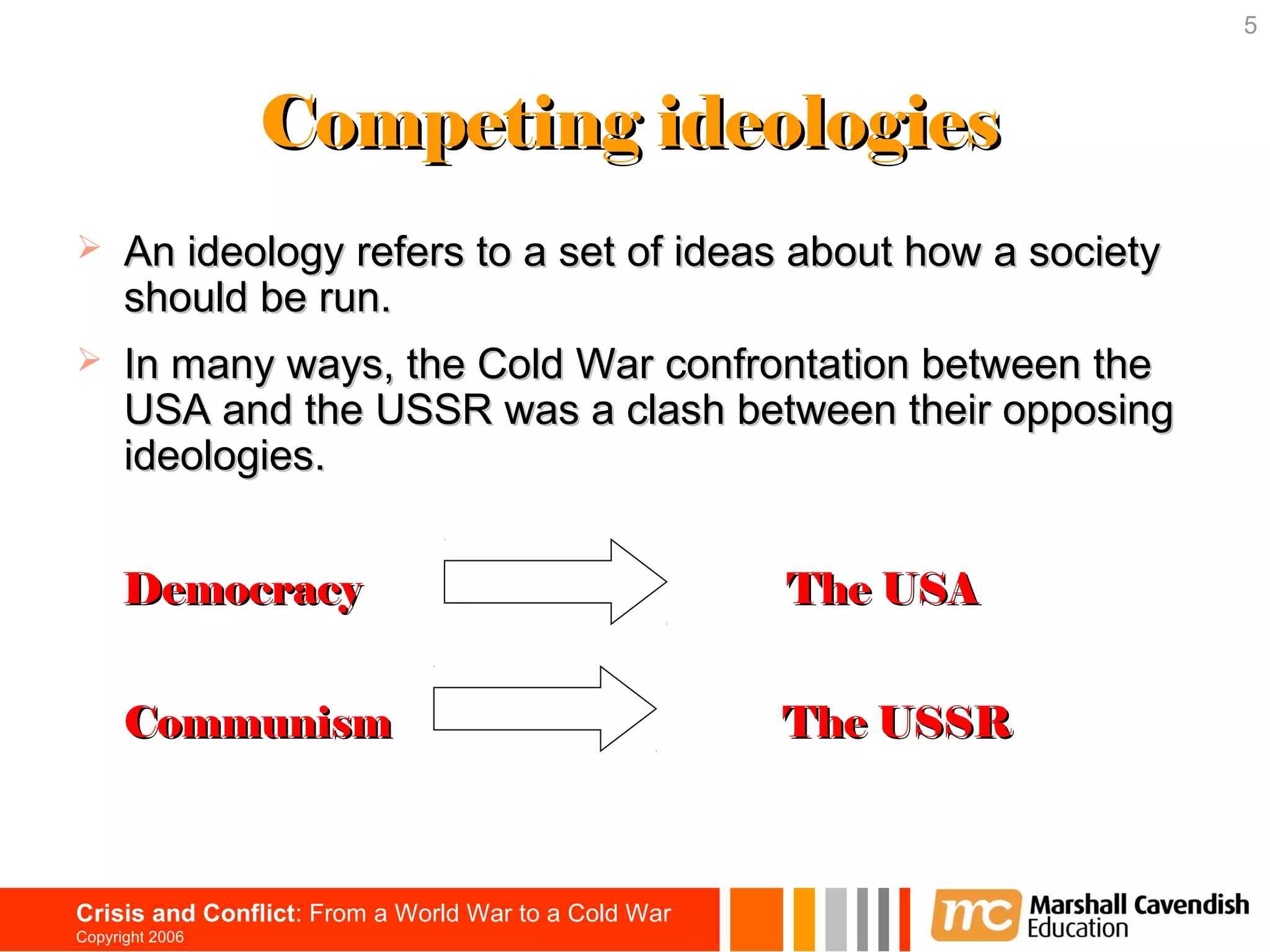 5



                 Competing ideologies
     An ideology refers to a set of ideas about how a society
      should be run.
     In many ways, the Cold War confrontation between the
      USA and the USSR was a clash between their opposing
      ideologies.


      Democracy                                       The USA


      Communism                                       The USSR



Crisis and Conflict: From a World War to a Cold War
Copyright 2006
 