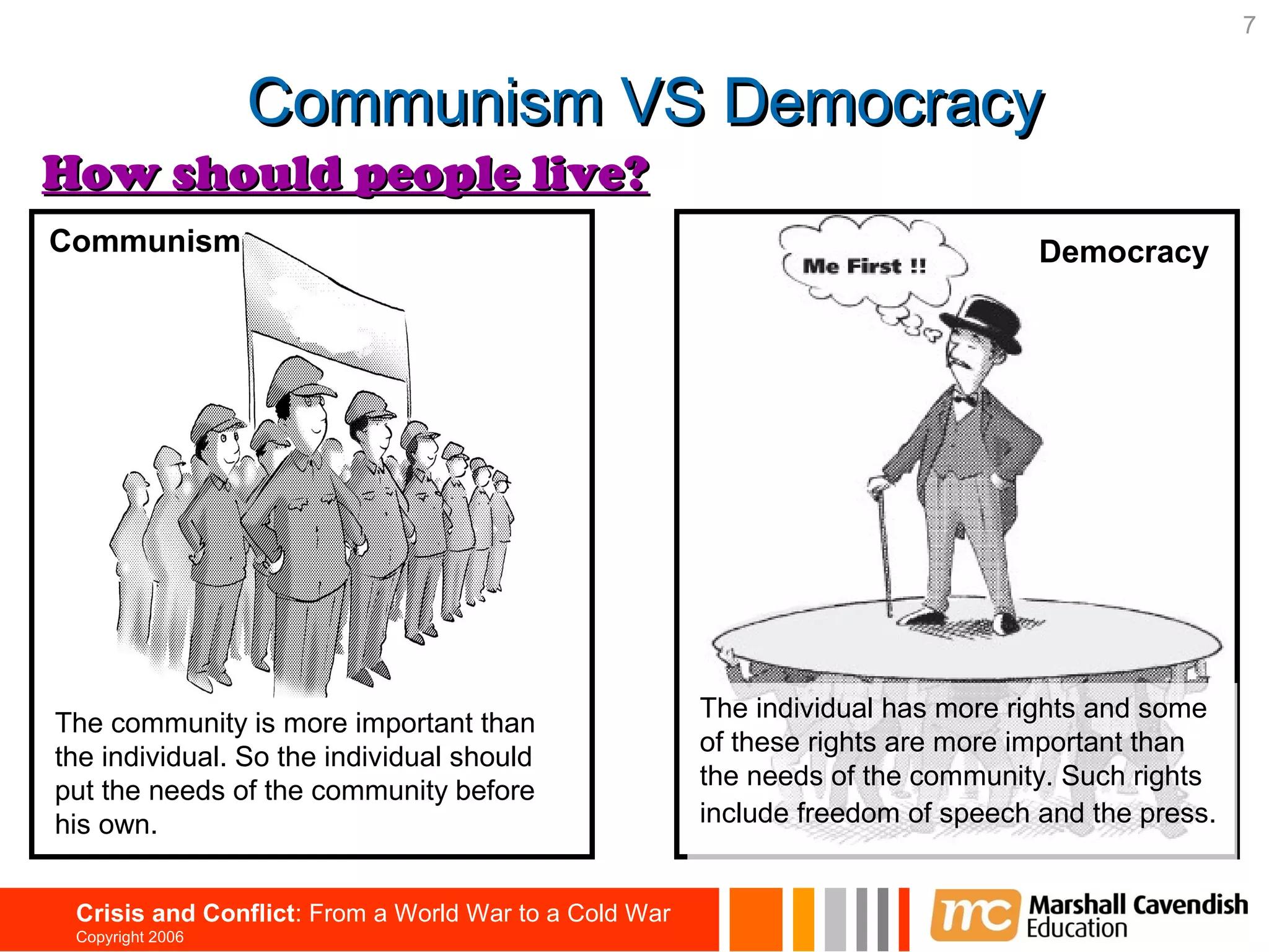 7


                  Communism VS Democracy
How should people live?
Communism                                                                        Democracy




                                                       The individual has more rights and some
The community is more important than
                                                       of these rights are more important than
the individual. So the individual should
                                                       the needs of the community. Such rights
put the needs of the community before
his own.                                               include freedom of speech and the press.


 Crisis and Conflict: From a World War to a Cold War
 Copyright 2006
 