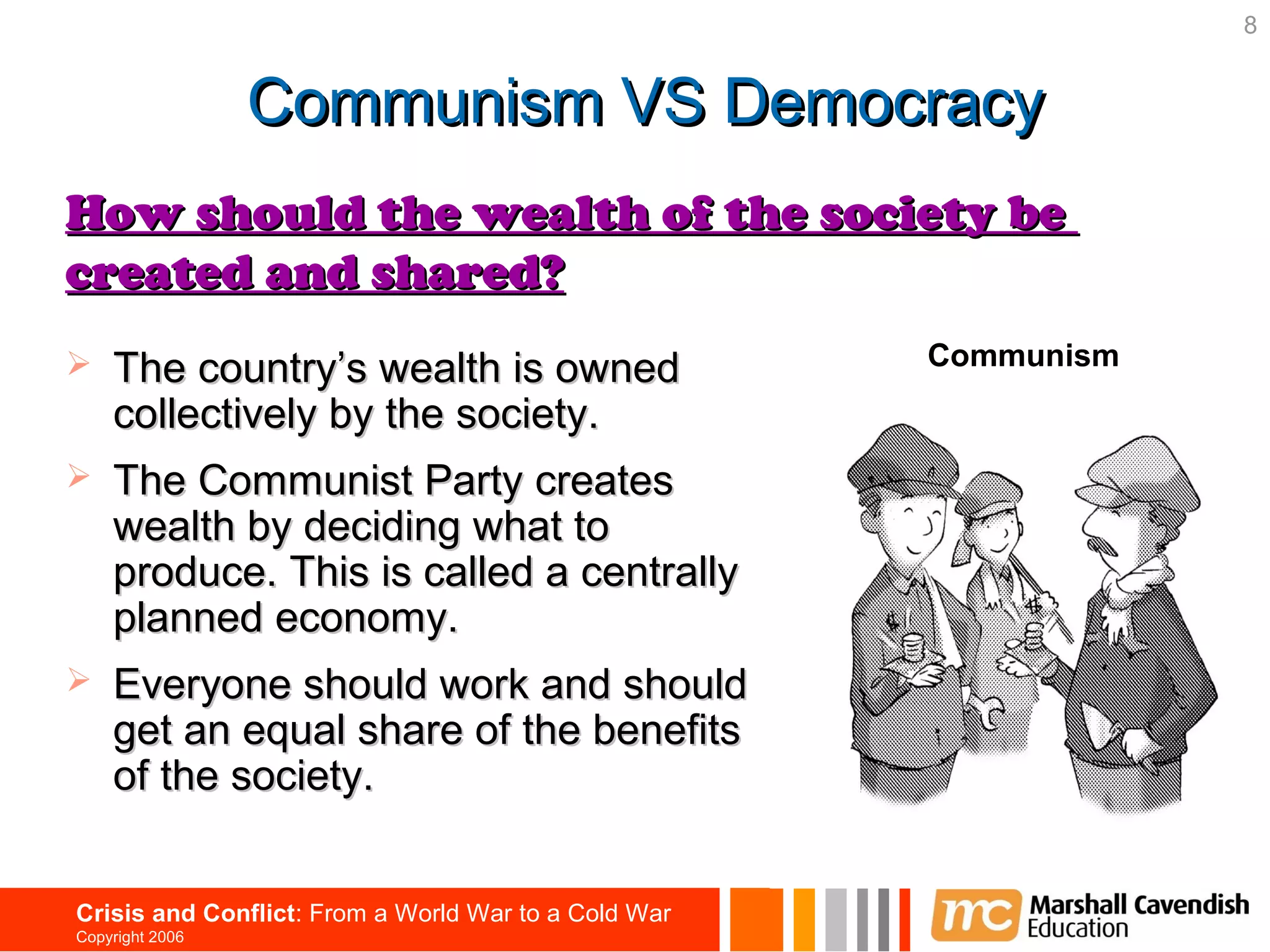 8


                 Communism VS Democracy
How should the wealth of the society be
created and shared?
                                                      Communism
   The country’s wealth is owned
    collectively by the society.
   The Communist Party creates
    wealth by deciding what to
    produce. This is called a centrally
    planned economy.
   Everyone should work and should
    get an equal share of the benefits
    of the society.


Crisis and Conflict: From a World War to a Cold War
Copyright 2006
 
