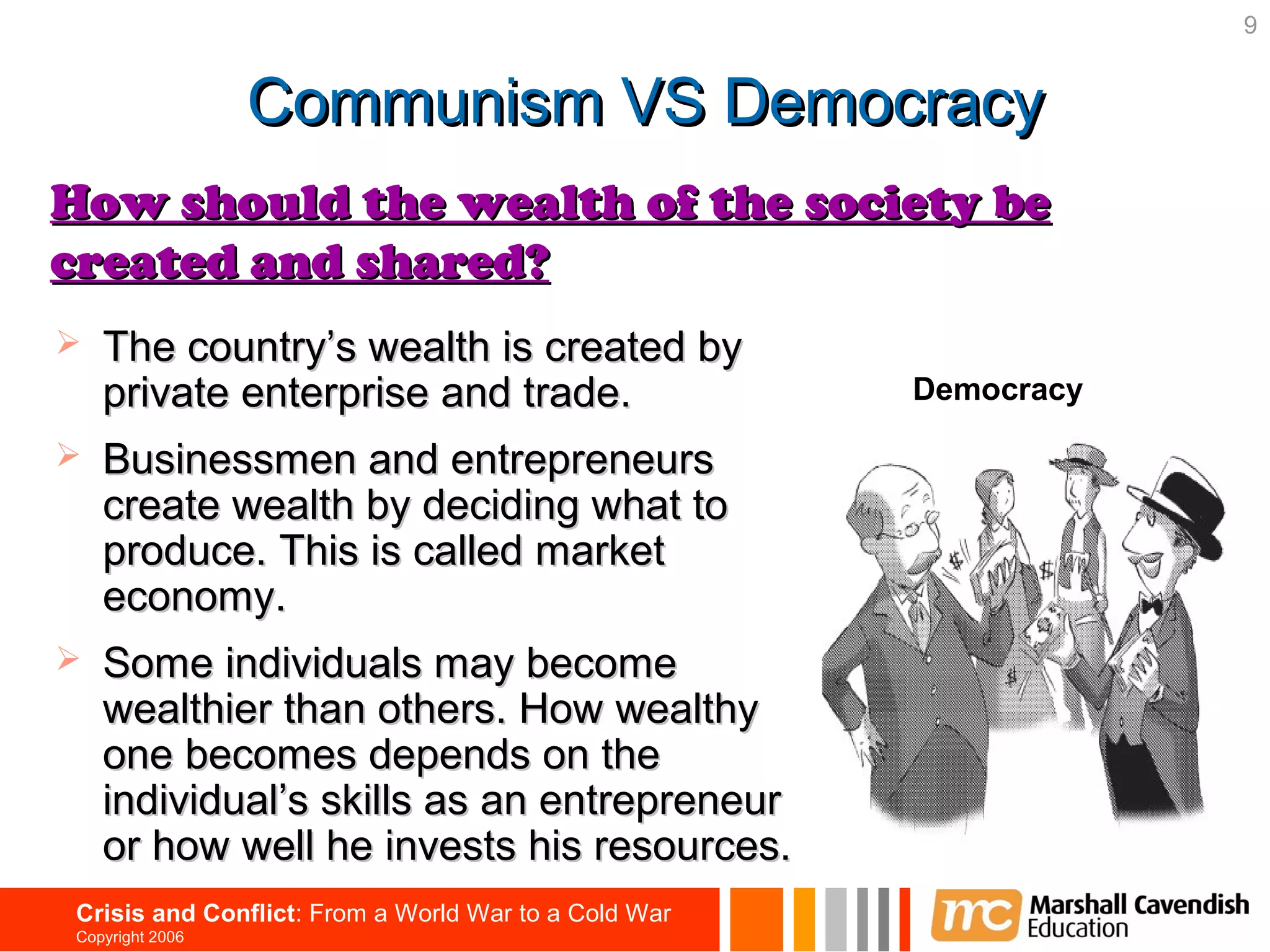 9


                  Communism VS Democracy
How should the wealth of the society be
created and shared?
   The country’s wealth is created by
    private enterprise and trade.                      Democracy

   Businessmen and entrepreneurs
    create wealth by deciding what to
    produce. This is called market
    economy.
   Some individuals may become
    wealthier than others. How wealthy
    one becomes depends on the
    individual’s skills as an entrepreneur
    or how well he invests his resources.
 Crisis and Conflict: From a World War to a Cold War
 Copyright 2006
 