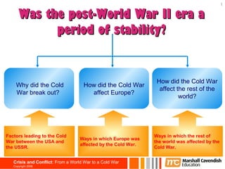 1

      Was the post-World War II era a
            period of stability?


                                                                How did the Cold War
    Why did the Cold                How did the Cold War
                                                                 affect the rest of the
    War break out?                    affect Europe?
                                                                         world?




Factors leading to the Cold                                    Ways in which the rest of
                                   Ways in which Europe was
War between the USA and                                        the world was affected by the
                                   affected by the Cold War.
the USSR.                                                      Cold War.


   Crisis and Conflict: From a World War to a Cold War
   Copyright 2006
 