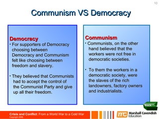 10


                 Communism VS Democracy


Democracy                                             Communism
•   For supporters of Democracy                       •   Communists, on the other
    choosing between                                      hand believed that the
    Democracy and Communism                               workers were not free in
    felt like choosing between                            democratic societies.
    freedom and slavery.
                                                      •   To them the workers in a
•   They believed that Communists                         democratic society, were
    had to accept the control of                          the slaves of the rich
    the Communist Party and give                          landowners, factory owners
    up all their freedom.                                 and industrialists.


                                                                                       Back


Crisis and Conflict: From a World War to a Cold War
Copyright 2006
 