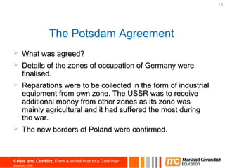 13




                 The Potsdam Agreement
     What was agreed?
     Details of the zones of occupation of Germany were
      finalised.
     Reparations were to be collected in the form of industrial
      equipment from own zone. The USSR was to receive
      additional money from other zones as its zone was
      mainly agricultural and it had suffered the most during
      the war.
     The new borders of Poland were confirmed.



Crisis and Conflict: From a World War to a Cold War
Copyright 2006
 