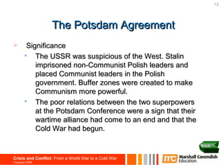 15




                   The Potsdam Agreement
        Significance
           The USSR was suspicious of the West. Stalin
            imprisoned non-Communist Polish leaders and
            placed Communist leaders in the Polish
            government. Buffer zones were created to make
            Communism more powerful.
           The poor relations between the two superpowers
            at the Potsdam Conference were a sign that their
            wartime alliance had come to an end and that the
            Cold War had begun.

                                                               Back


Crisis and Conflict: From a World War to a Cold War
Copyright 2006
 