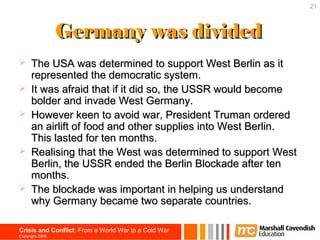 21



                 Germany was divided
     The USA was determined to support West Berlin as it
      represented the democratic system.
     It was afraid that if it did so, the USSR would become
      bolder and invade West Germany.
     However keen to avoid war, President Truman ordered
      an airlift of food and other supplies into West Berlin.
      This lasted for ten months.
     Realising that the West was determined to support West
      Berlin, the USSR ended the Berlin Blockade after ten
      months.
     The blockade was important in helping us understand
      why Germany became two separate countries.

Crisis and Conflict: From a World War to a Cold War
Copyright 2006
 