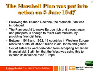 24

The Marshall Plan was put into
    action on 5 June 1947
     Following the Truman Doctrine, the Marshall Plan was
      introduced.
     The Plan sought to make Europe rich and strong again
      and prosperous enough to resist Communism, by
      providing financial help.
     Between 1948 and 1952, 16 countries in Western Europe
      received a total of US$13 billion in aid, loans and goods.
     Soviet satellites were forbidden from accepting American
      financial aid. Stalin felt that the West was using this to
      expand its influence over Europe.

                                                             Back


Crisis and Conflict: From a World War to a Cold War
Copyright 2006
 