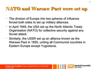 25



NATO and Warsaw Pact were set up

     The division of Europe into two spheres of influence
      forced both sides to set up military alliances.
     In April 1949, the USA set up the North Atlantic Treaty
      Organisation (NATO) for collective security against any
      Soviet attack.
     Similarly, the USSR set up an alliance known as the
      Warsaw Pact in 1955, uniting all Communist countries in
      Eastern Europe except Yugoslavia.




Crisis and Conflict: From a World War to a Cold War
Copyright 2006
 