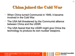 28



                 China joined the Cold War
     When China turned Communist in 1949, it became
      involved in the Cold War.
     The USA felt threatened by the Communist alliance
      between China and the USSR.
     The USA feared that the USSR might give China the
      technology to produce its own nuclear weapons.




Crisis and Conflict: From a World War to a Cold War
Copyright 2006
 