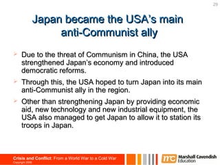 29


                 Japan became the USA’s main
                      anti-Communist ally
     Due to the threat of Communism in China, the USA
      strengthened Japan’s economy and introduced
      democratic reforms.
     Through this, the USA hoped to turn Japan into its main
      anti-Communist ally in the region.
     Other than strengthening Japan by providing economic
      aid, new technology and new industrial equipment, the
      USA also managed to get Japan to allow it to station its
      troops in Japan.



Crisis and Conflict: From a World War to a Cold War
Copyright 2006
 