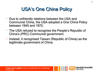 30



                  USA‘s One China Policy
     Due to unfriendly relations between the USA and
      Communist China, the USA adopted a One China Policy
      between 1945 and 1972.
     The USA refused to recognise the People’s Republic of
      China’s (PRC) Communist government.
     Instead, it recognised Taiwan (Republic of China) as the
      legitimate government of China.




Crisis and Conflict: From a World War to a Cold War
Copyright 2006
 