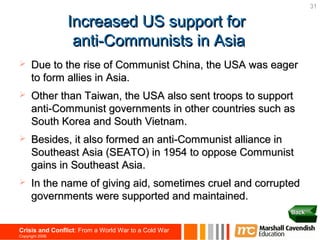 31

                 Increased US support for
                  anti-Communists in Asia
     Due to the rise of Communist China, the USA was eager
      to form allies in Asia.
     Other than Taiwan, the USA also sent troops to support
      anti-Communist governments in other countries such as
      South Korea and South Vietnam.
     Besides, it also formed an anti-Communist alliance in
      Southeast Asia (SEATO) in 1954 to oppose Communist
      gains in Southeast Asia.
     In the name of giving aid, sometimes cruel and corrupted
      governments were supported and maintained.
                                                            Back


Crisis and Conflict: From a World War to a Cold War
Copyright 2006
 