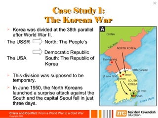 32

                          Case Study 1:
                         The Korean War
 Korea was divided at the 38th parallel
  after World War II.
The USSR        North: The People’s

                         Democratic Republic
The USA                  South: The Republic of
                         Korea

   This division was supposed to be
    temporary.
   In June 1950, the North Koreans
    launched a surprise attack against the
    South and the capital Seoul fell in just
    three days.
 Crisis and Conflict: From a World War to a Cold War
 Copyright 2006
 