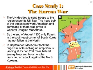 33

                               Case Study 1:
                              The Korean War
     The UN decided to send troops to the
      region under its UN flag. The huge bulk
      of the troops sent were American and
      command of them was given to
      General Douglas MacArthur.
     By the end of August 1950 only Pusan
      in the south-east corner of South Korea
      had not fallen to the North.
     In September, MacArthur took the
      huge risk of launching an amphibious
      landing at Inchon 200 miles behind
      enemy lines and from here he
      launched an attack against the North
      Koreans.

    Crisis and Conflict: From a World War to a Cold War
    Copyright 2006
 